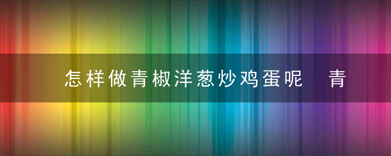 怎样做青椒洋葱炒鸡蛋呢 青椒洋葱炒鸡蛋的做法